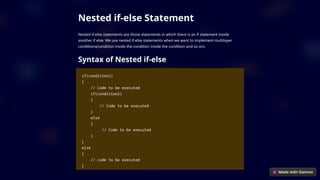 Nested if-else Statement
Nested if-else statements are those statements in which there is an if statement inside
another if else. We use nested if-else statements when we want to implement multilayer
conditions(condition inside the condition inside the condition and so on).
Syntax of Nested if-else
if(condition1)
{
// Code to be executed
if(condition2)
{
// Code to be executed
}
else
{
// Code to be executed
}
}
else
{
// code to be executed
}
 