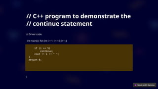 // C++ program to demonstrate the
// continue statement
// Driver code
int main() { for (int i = 1; i < 10; i++) {
if (i == 5)
continue;
cout << i << " ";
}
return 0;
}
 