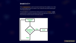 break in C++
The C++ break statement is used to terminate the whole loop if the condition is met. Unlike
the continue statement after the condition is met, it breaks the loop and the remaining part
of the loop is not executed.
The break statement is used with decision-making statements such as if, if-else, or switch
statement which is inside the for loop which can be for loop, while loop, or do-while loop. It
forces the loop to stop the execution of the further iteration.
 