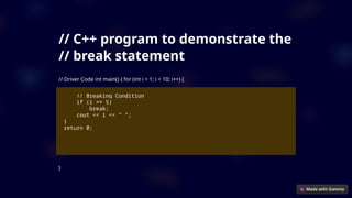 // C++ program to demonstrate the
// break statement
// Driver Code int main() { for (int i = 1; i < 10; i++) {
// Breaking Condition
if (i == 5)
break;
cout << i << " ";
}
return 0;
}
 