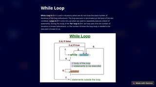 While Loop
While Loop in C++ is used in situations where we do not know the exact number of
iterations of the loop beforehand. The loop execution is terminated on the basis of the test
condition. Loops in C++ come into use when we need to repeatedly execute a block of
statements. During the study of the ‘for’ loop in C++, we have seen that the number of
iterations is known beforehand, i.e. the number of times the loop body is needed to be
executed is known to us.
 