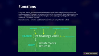 Functions
A function is a set of statements that takes input, does some specific computation, and
produces output. The idea is to put some commonly or repeatedly done tasks together to
make a function so that instead of writing the same code again and again for different
inputs, we can call this function.
In simple terms, a function is a block of code that runs only when it is called.
 