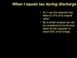 When t equals tau during discharge At t = tau the capacitor has fallen to 37% of its original value. By a similar analysis tau can be considered to be the time taken for the capacitor to reach 63% of full charge. 