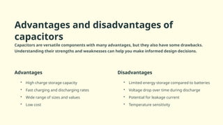Advantages and disadvantages of
capacitors
Capacitors are versatile components with many advantages, but they also have some drawbacks.
Understanding their strengths and weaknesses can help you make informed design decisions.
Advantages
• High charge storage capacity
• Fast charging and discharging rates
• Wide range of sizes and values
• Low cost
Disadvantages
• Limited energy storage compared to batteries
• Voltage drop over time during discharge
• Potential for leakage current
• Temperature sensitivity
 