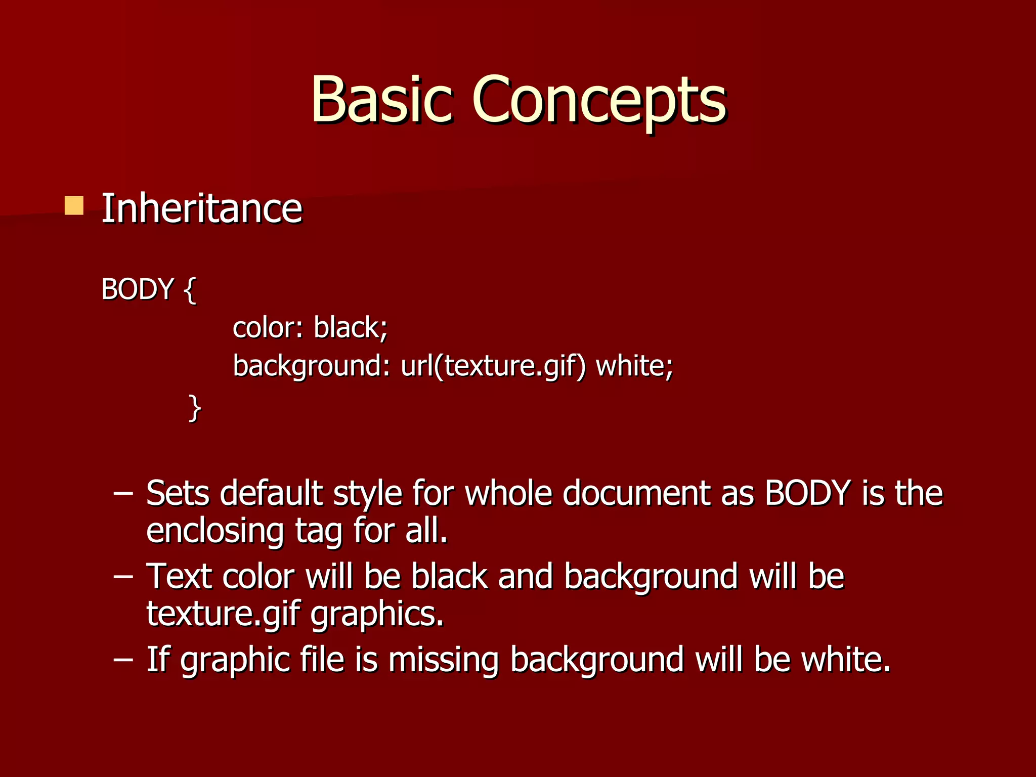 Basic Concepts Inheritance BODY {  color: black; background: url(texture.gif) white; } Sets default style for whole document as BODY is the enclosing tag for all. Text color will be black and background will be texture.gif graphics. If graphic file is missing background will be white. 