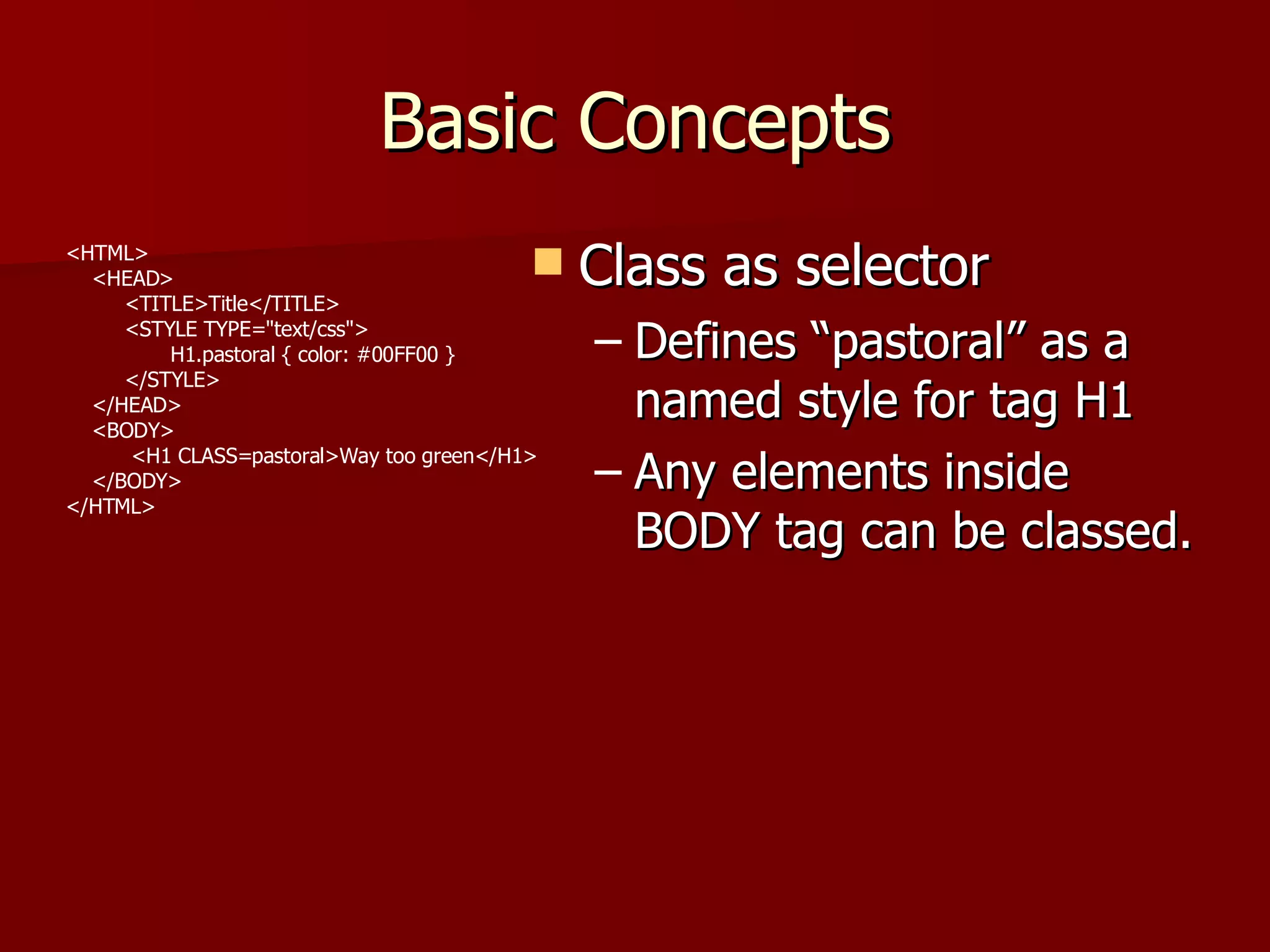 Basic Concepts Class as selector Defines “pastoral” as a named style for tag H1 Any elements inside BODY tag can be classed.  <HTML> <HEAD> <TITLE>Title</TITLE> <STYLE TYPE=&quot;text/css&quot;> H1.pastoral { color: #00FF00 } </STYLE> </HEAD> <BODY> <H1 CLASS=pastoral>Way too green</H1> </BODY> </HTML> 