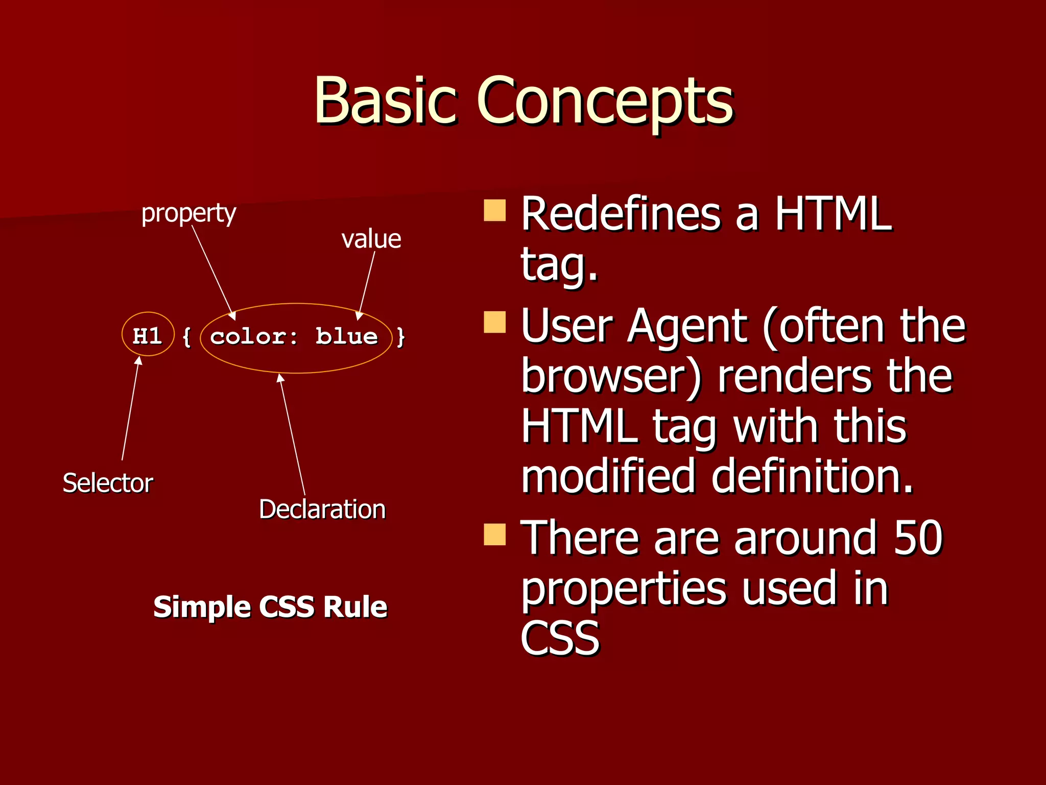 Basic Concepts Redefines a HTML tag. User Agent (often the browser) renders the HTML tag with this modified definition. There are around 50 properties used in CSS H1 { color: blue } Selector Declaration property value Simple CSS Rule 