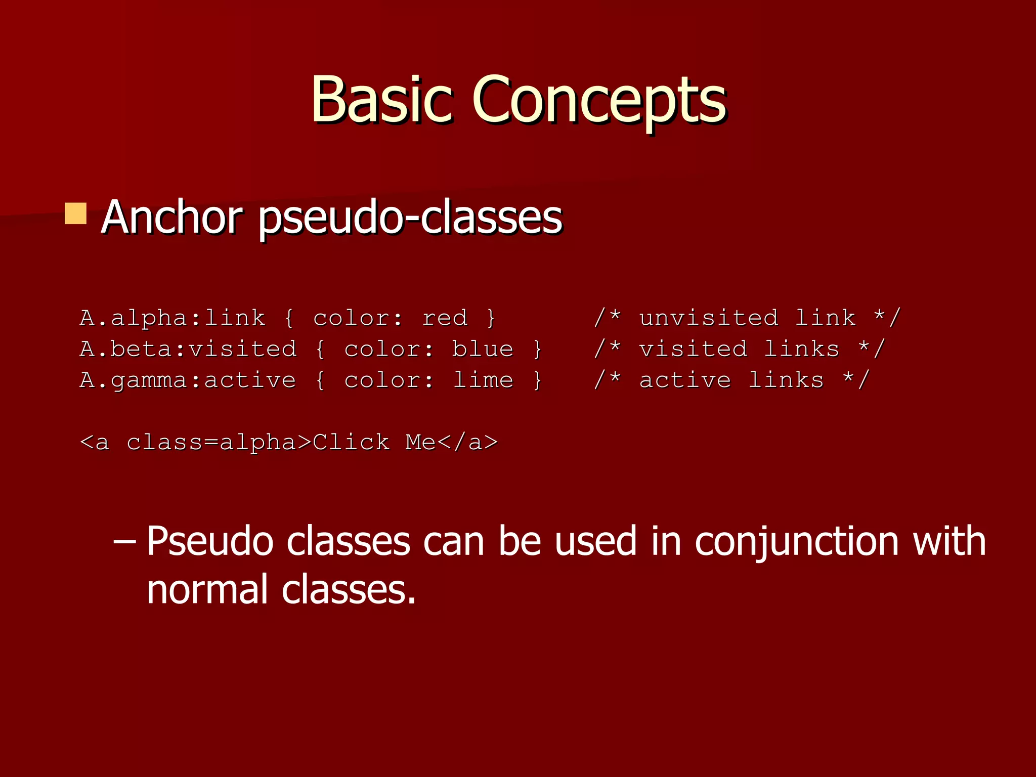 Basic Concepts Anchor pseudo-classes Pseudo classes can be used in conjunction with normal classes. A.alpha:link { color: red }  /* unvisited link */ A.beta:visited { color: blue }  /* visited links */ A.gamma:active { color: lime }  /* active links */ <a class=alpha>Click Me</a> 