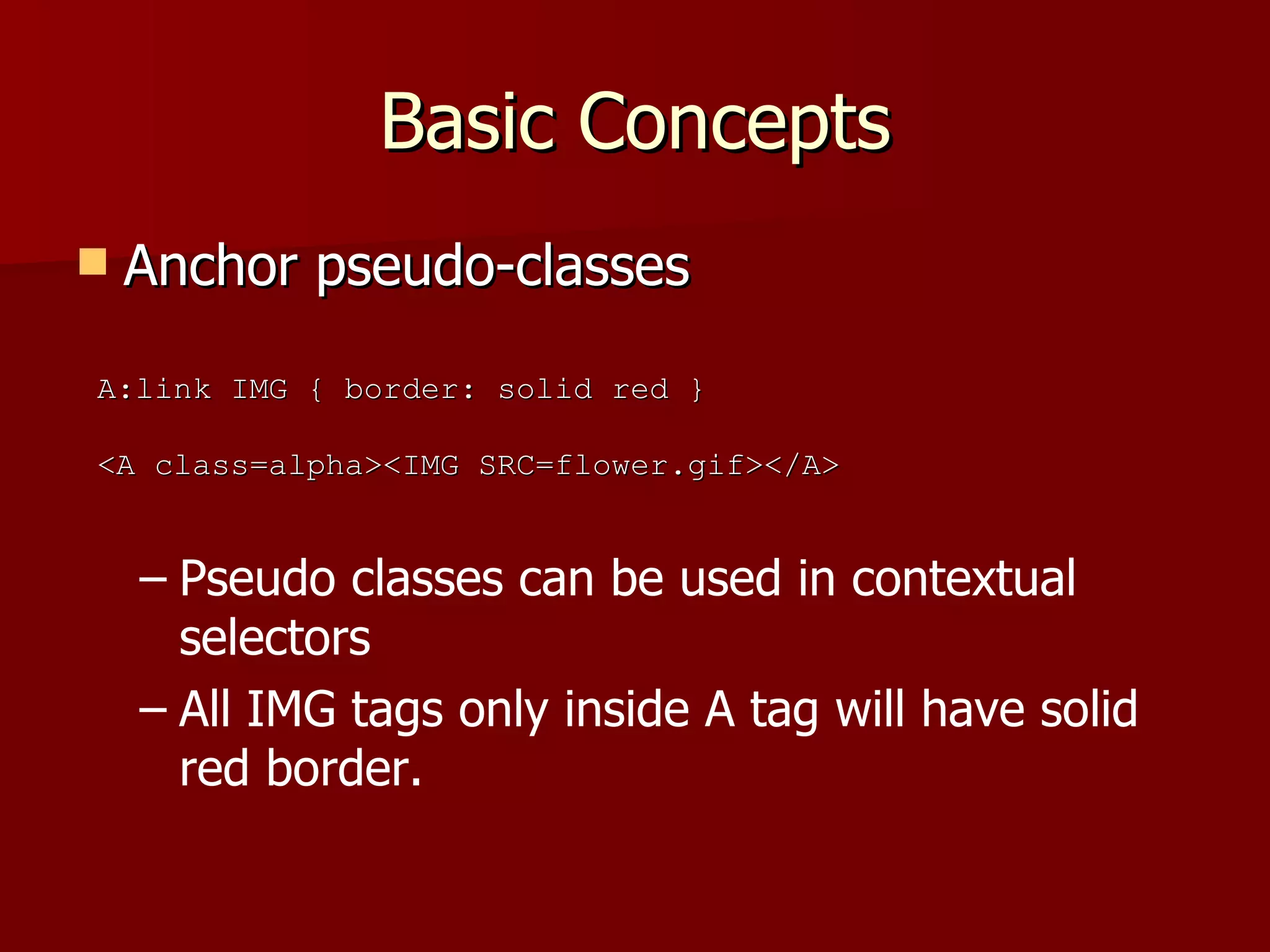 Basic Concepts Anchor pseudo-classes Pseudo classes can be used in contextual selectors All IMG tags only inside A tag will have solid red border. A:link IMG { border: solid red } <A class=alpha><IMG SRC=flower.gif></A> 