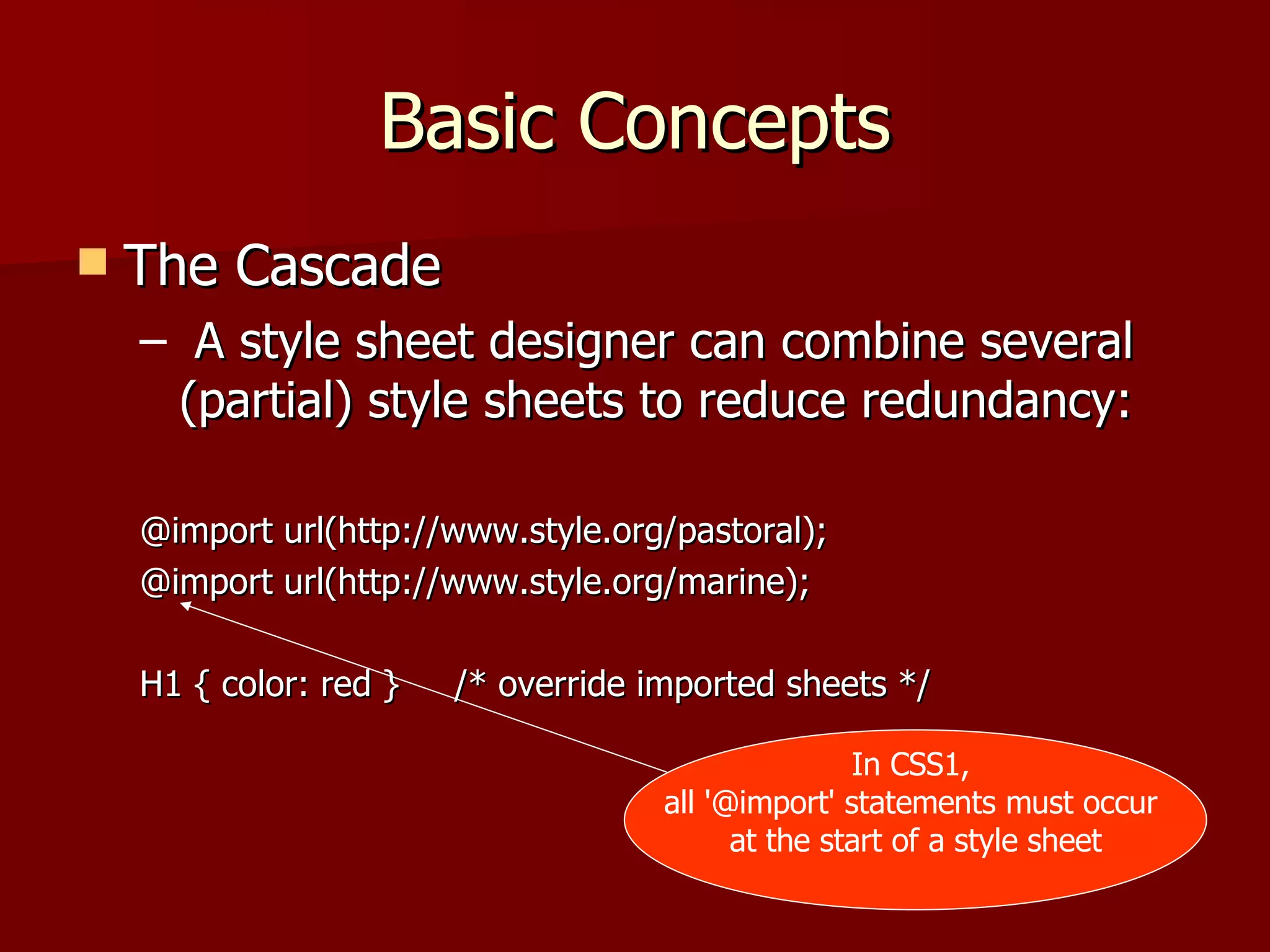 Basic Concepts The Cascade A style sheet designer can combine several (partial) style sheets to reduce redundancy: @import url(http://www.style.org/pastoral); @import url(http://www.style.org/marine); H1 { color: red }  /* override imported sheets */ In CSS1,  all '@import' statements must occur  at the start of a style sheet 