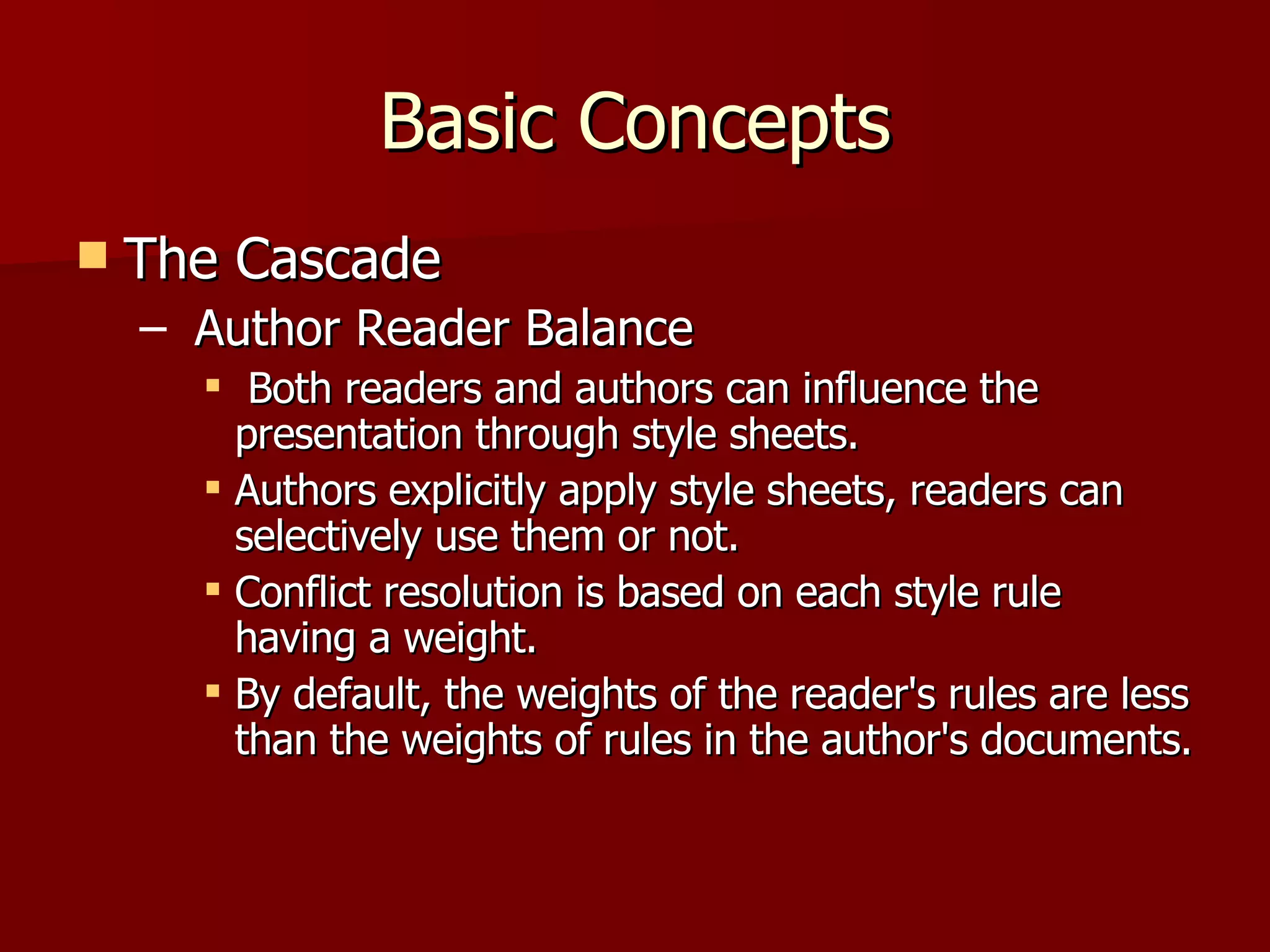 Basic Concepts The Cascade Author Reader Balance Both readers and authors can influence the presentation through style sheets.  Authors explicitly apply style sheets, readers can selectively use them or not. Conflict resolution is based on each style rule having a weight.  By default, the weights of the reader's rules are less than the weights of rules in the author's documents.  