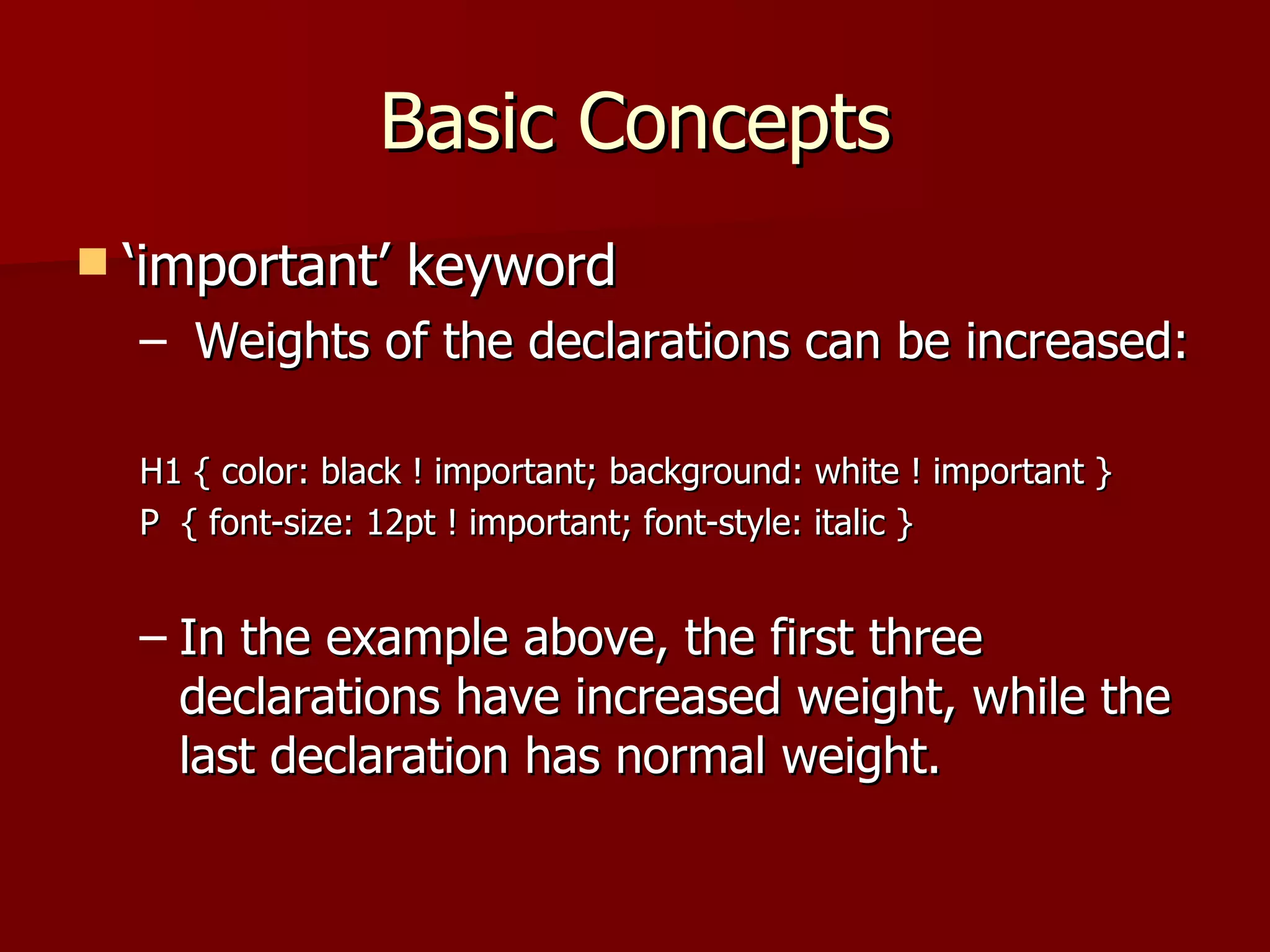 Basic Concepts ‘important’ keyword Weights of the declarations can be increased: H1 { color: black ! important; background: white ! important } P  { font-size: 12pt ! important; font-style: italic } In the example above, the first three declarations have increased weight, while the last declaration has normal weight.  