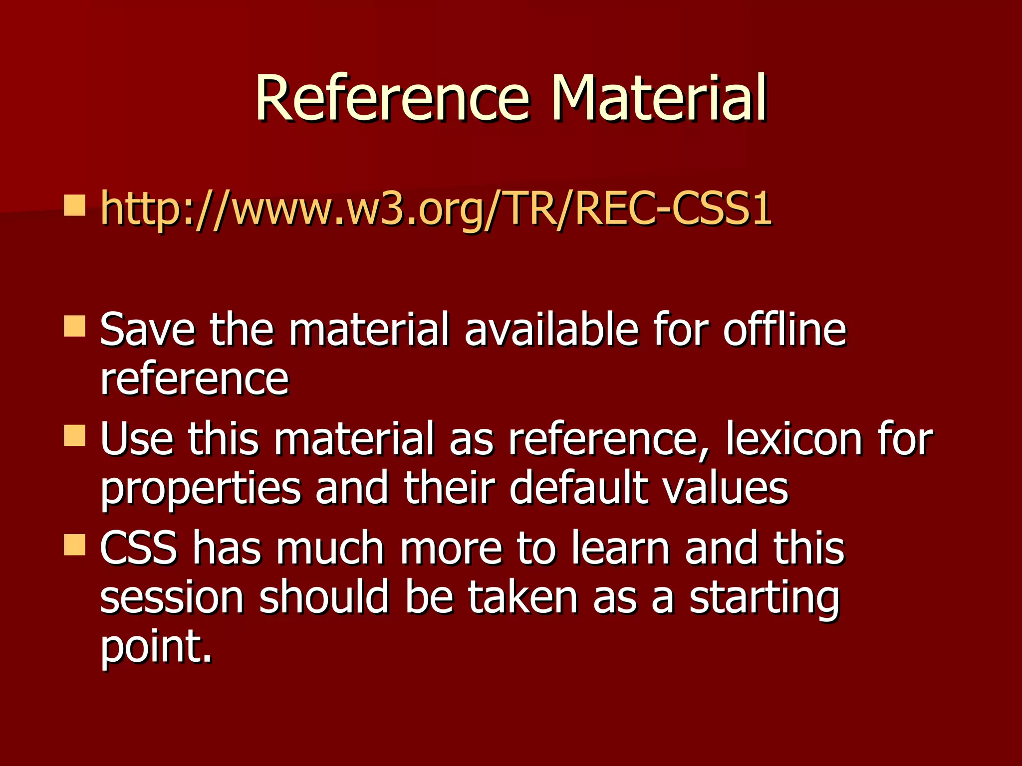 Reference Material http://www.w3.org/TR/REC-CSS1 Save the material available for offline reference Use this material as reference, lexicon for properties and their default values CSS has much more to learn and this session should be taken as a starting point. 