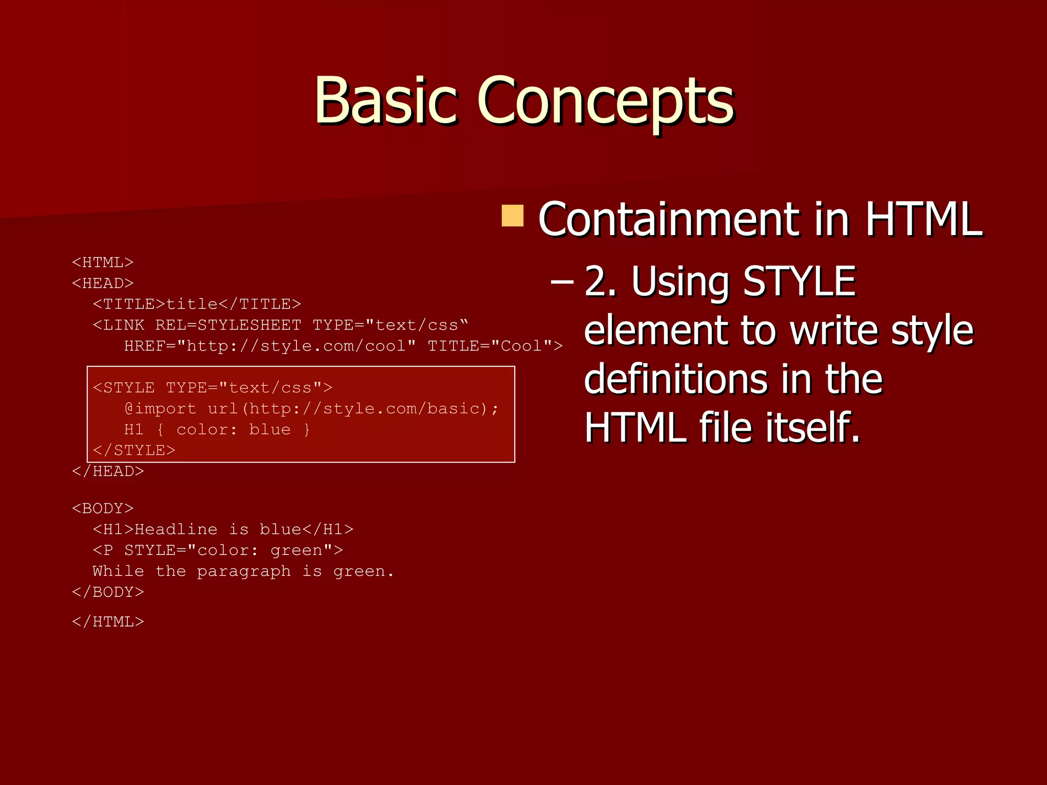 Basic Concepts Containment in HTML 2. Using STYLE element to write style definitions in the HTML file itself. <HTML>  <HEAD>    <TITLE>title</TITLE>    <LINK REL=STYLESHEET TYPE=&quot;text/css“   HREF=&quot;http://style.com/cool&quot; TITLE=&quot;Cool&quot;>   <STYLE TYPE=&quot;text/css&quot;>    @import url(http://style.com/basic);    H1 { color: blue }    </STYLE>  </HEAD>  <BODY>    <H1>Headline is blue</H1>    <P STYLE=&quot;color: green&quot;>   While the paragraph is green.  </BODY>  </HTML>   