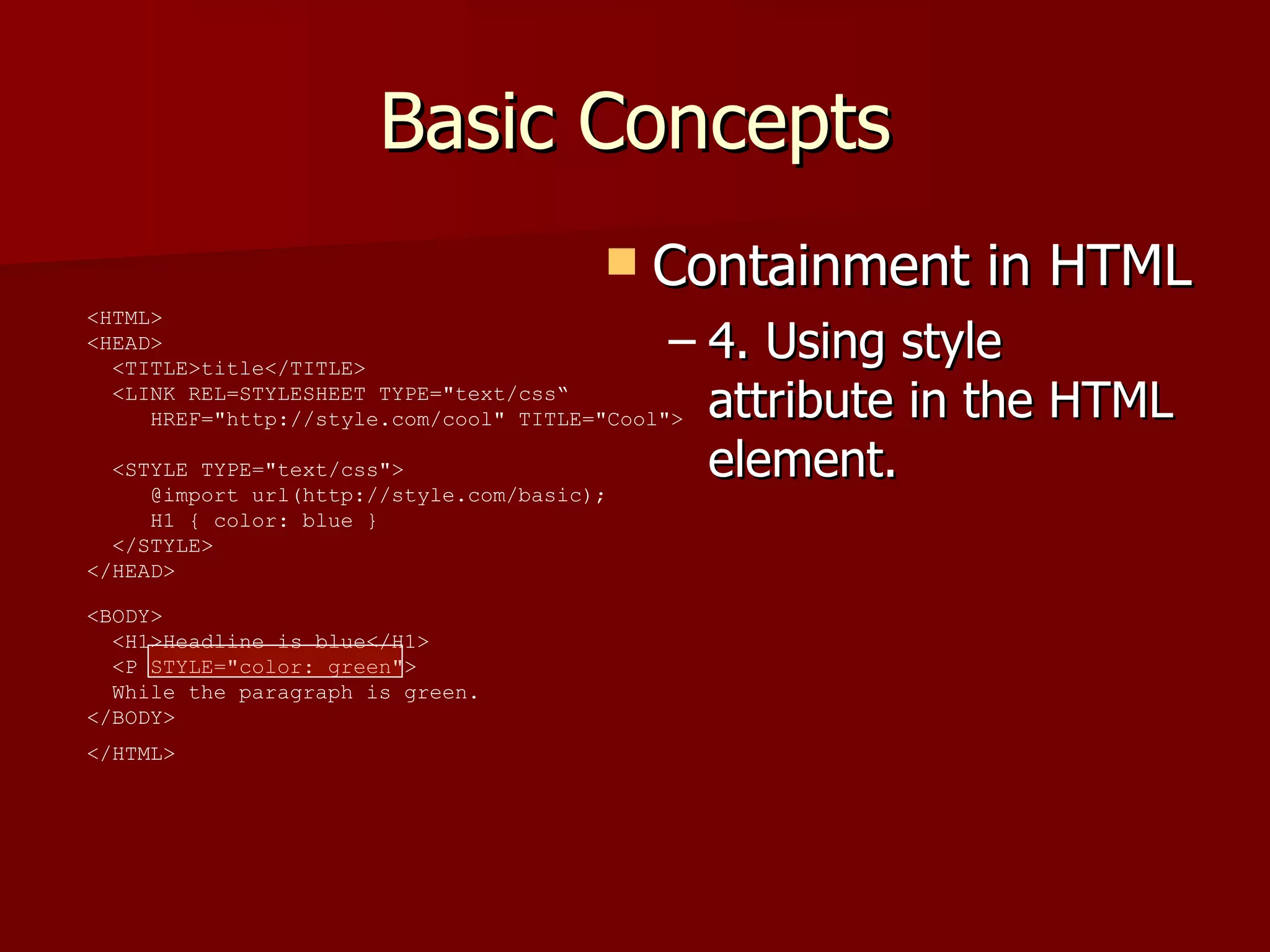 Basic Concepts Containment in HTML 4. Using style attribute in the HTML element. <HTML>  <HEAD>    <TITLE>title</TITLE>    <LINK REL=STYLESHEET TYPE=&quot;text/css“   HREF=&quot;http://style.com/cool&quot; TITLE=&quot;Cool&quot;>   <STYLE TYPE=&quot;text/css&quot;>    @import url(http://style.com/basic);    H1 { color: blue }    </STYLE>  </HEAD>  <BODY>    <H1>Headline is blue</H1>    <P STYLE=&quot;color: green&quot;>   While the paragraph is green.  </BODY>  </HTML>   
