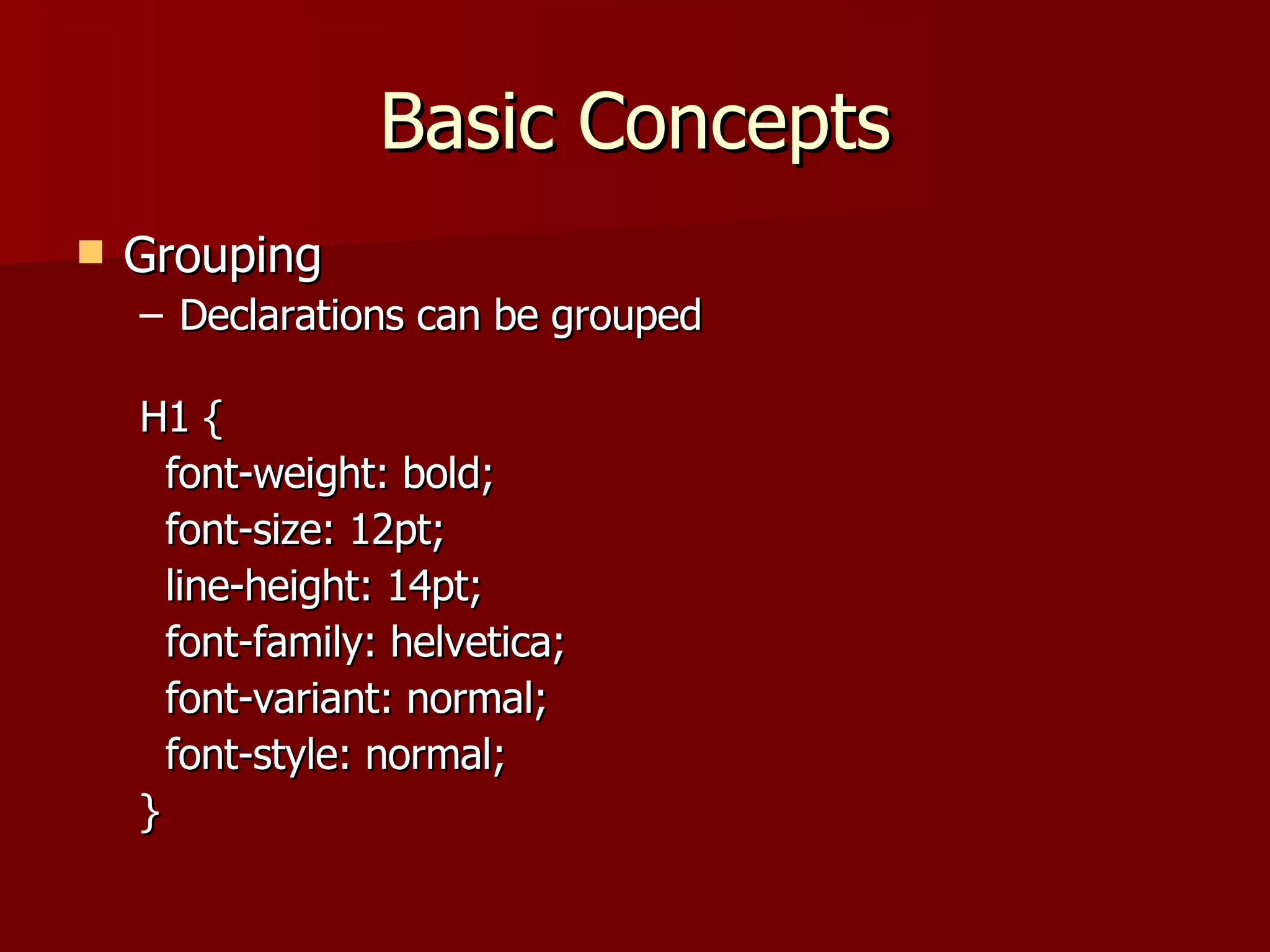 Basic Concepts Grouping Declarations can be grouped H1 {  font-weight: bold;  font-size: 12pt; line-height: 14pt;  font-family: helvetica;  font-variant: normal; font-style: normal; } 
