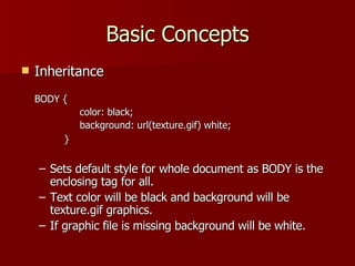 Basic Concepts Inheritance BODY {  color: black; background: url(texture.gif) white; } Sets default style for whole document as BODY is the enclosing tag for all. Text color will be black and background will be texture.gif graphics. If graphic file is missing background will be white. 
