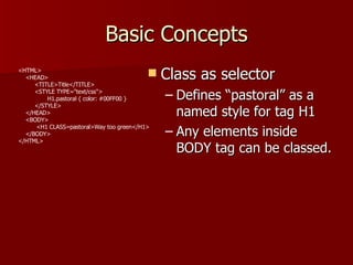 Basic Concepts Class as selector Defines “pastoral” as a named style for tag H1 Any elements inside BODY tag can be classed.  <HTML> <HEAD> <TITLE>Title</TITLE> <STYLE TYPE=&quot;text/css&quot;> H1.pastoral { color: #00FF00 } </STYLE> </HEAD> <BODY> <H1 CLASS=pastoral>Way too green</H1> </BODY> </HTML> 
