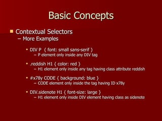 Basic Concepts Contextual Selectors More Examples DIV P  { font: small sans-serif } P element only inside any DIV tag .reddish H1 { color: red } H1 element only inside any tag having class attribute reddish #x78y CODE { background: blue } CODE element only inside the tag having ID x78y DIV.sidenote H1 { font-size: large } H1 element only inside DIV element having class as sidenote 