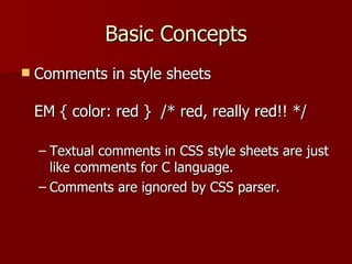 Basic Concepts Comments in style sheets EM { color: red }  /* red, really red!! */ Textual comments in CSS style sheets are just like comments for C language. Comments are ignored by CSS parser. 