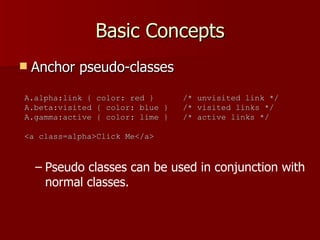 Basic Concepts Anchor pseudo-classes Pseudo classes can be used in conjunction with normal classes. A.alpha:link { color: red }  /* unvisited link */ A.beta:visited { color: blue }  /* visited links */ A.gamma:active { color: lime }  /* active links */ <a class=alpha>Click Me</a> 