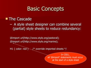 Basic Concepts The Cascade A style sheet designer can combine several (partial) style sheets to reduce redundancy: @import url(http://www.style.org/pastoral); @import url(http://www.style.org/marine); H1 { color: red }  /* override imported sheets */ In CSS1,  all '@import' statements must occur  at the start of a style sheet 