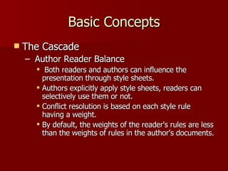 Basic Concepts The Cascade Author Reader Balance Both readers and authors can influence the presentation through style sheets.  Authors explicitly apply style sheets, readers can selectively use them or not. Conflict resolution is based on each style rule having a weight.  By default, the weights of the reader's rules are less than the weights of rules in the author's documents.  