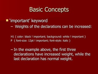 Basic Concepts ‘important’ keyword Weights of the declarations can be increased: H1 { color: black ! important; background: white ! important } P  { font-size: 12pt ! important; font-style: italic } In the example above, the first three declarations have increased weight, while the last declaration has normal weight.  