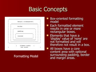 Basic Concepts Box-oriented formatting model  Each formatted element results in one or more rectangular boxes.  Elements that have a 'display' value of 'none' are not formatted and will therefore not result in a box. All boxes have a core content area with optional surrounding padding, border and margin areas. Formatting Model 