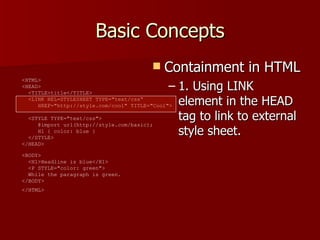 Basic Concepts Containment in HTML 1. Using LINK element in the HEAD tag to link to external style sheet. <HTML>  <HEAD>    <TITLE>title</TITLE>    <LINK REL=STYLESHEET TYPE=&quot;text/css“   HREF=&quot;http://style.com/cool&quot; TITLE=&quot;Cool&quot;>   <STYLE TYPE=&quot;text/css&quot;>    @import url(http://style.com/basic);    H1 { color: blue }    </STYLE>  </HEAD>  <BODY>    <H1>Headline is blue</H1>    <P STYLE=&quot;color: green&quot;>   While the paragraph is green.  </BODY>  </HTML>   