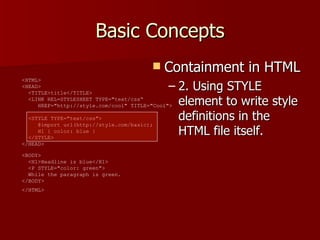 Basic Concepts Containment in HTML 2. Using STYLE element to write style definitions in the HTML file itself. <HTML>  <HEAD>    <TITLE>title</TITLE>    <LINK REL=STYLESHEET TYPE=&quot;text/css“   HREF=&quot;http://style.com/cool&quot; TITLE=&quot;Cool&quot;>   <STYLE TYPE=&quot;text/css&quot;>    @import url(http://style.com/basic);    H1 { color: blue }    </STYLE>  </HEAD>  <BODY>    <H1>Headline is blue</H1>    <P STYLE=&quot;color: green&quot;>   While the paragraph is green.  </BODY>  </HTML>   