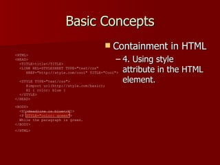 Basic Concepts Containment in HTML 4. Using style attribute in the HTML element. <HTML>  <HEAD>    <TITLE>title</TITLE>    <LINK REL=STYLESHEET TYPE=&quot;text/css“   HREF=&quot;http://style.com/cool&quot; TITLE=&quot;Cool&quot;>   <STYLE TYPE=&quot;text/css&quot;>    @import url(http://style.com/basic);    H1 { color: blue }    </STYLE>  </HEAD>  <BODY>    <H1>Headline is blue</H1>    <P STYLE=&quot;color: green&quot;>   While the paragraph is green.  </BODY>  </HTML>   