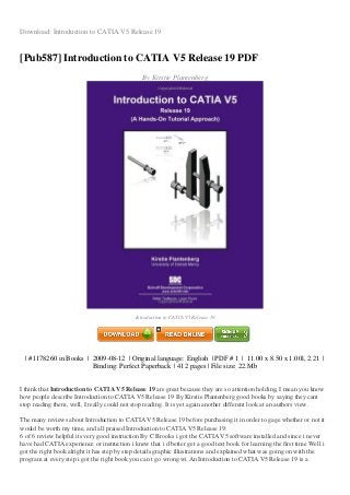 Download: Introduction to CATIA V5 Release 19
[Pub587] Introduction to CATIA V5 Release 19 PDF
By Kirstie Plantenberg
Introduction to CATIA V5 Release 19
| #1178260 in Books | 2009-08-12 | Original language: English | PDF # 1 | 11.00 x 8.50 x 1.00l, 2.21 |
Binding: Perfect Paperback | 412 pages | File size: 22.Mb
I think that Introduction to CATIA V5 Release 19 are great because they are so attention holding, I mean you know
how people describe Introduction to CATIA V5 Release 19 By Kirstie Plantenberg good books by saying they cant
stop reading them, well, I really could not stop reading. It is yet again another different look at an authors view.
The many reviews about Introduction to CATIA V5 Release 19 before purchasing it in order to gage whether or not it
would be worth my time, and all praised Introduction to CATIA V5 Release 19:
6 of 6 review helpful its very good instruction By C Brooks i got the CATIA V5 software installed and since i never
have had CATIA experience or instruction i knew that i d better get a good text book for learning the first time Well i
got the right book alright it has step by step details graphic illustrations and explained what was going on with the
program at every step i got the right book you can t go wrong wi An Introduction to CATIA V5 Release 19 is a
 