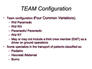 TEAM Configuration Team configuration ( Four Common Variations) RN/ Paramedic RN/ RN Paramedic/ Paramedic RN/ RT  May or may not include a third crew member (EMT) as a driver on ground operations Some specialize in the transport of patients classified as  Pediatric Neonatal /Maternal Burns 