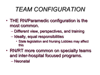 TEAM CONFIGURATION THE RN/Paramedic configuration is the most common. Different view, perspectives, and training Ideally, equal responsibilities  State legislation and Nursing Lobbies may affect this RN/RT more common on specialty teams and inter-hospital focused programs.  Neonatal 