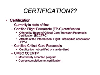CERTIFICATION?? Certification Currently in state of flux Certified Flight Paramedic (FP-C) certification Offered by Board of Critical Care Transport Paramedic  Certification (BCCTPC) Affiliate of the International Flight Paramedics Association (IFPA) Certified Critical Care Paramedic Certification not certified or standardized UMBC CCEMTP Most widely accepted program Course completion not certification 