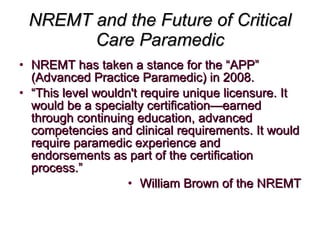 NREMT and the Future of Critical Care Paramedic NREMT has taken a stance for the “APP” (Advanced Practice Paramedic) in 2008.  “ This level wouldn't require unique licensure. It would be a specialty certification—earned through continuing education, advanced competencies and clinical requirements. It would require paramedic experience and endorsements as part of the certification process.” William Brown of the NREMT 