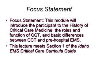 Focus Statement Focus Statement: This module will introduce the participant to the History of Critical Care Medicine, the roles and function of CCT, and basic differences between CCT and pre-hospital EMS.  This lecture meets Section 1 of the  Idaho EMS Critical Care Curricula Guide   