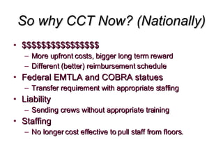 So why CCT Now? (Nationally) $$$$$$$$$$$$$$$$ More upfront costs, bigger long term reward Different (better) reimbursement schedule Federal EMTLA and COBRA statues Transfer requirement with appropriate staffing Liability Sending crews without appropriate training Staffing No longer cost effective to pull staff from floors.  