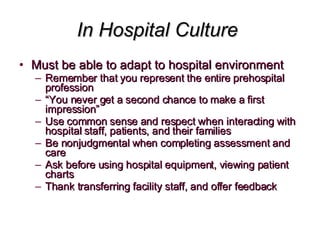 In Hospital Culture  Must be able to adapt to hospital environment Remember that you represent the entire prehospital profession “ You never get a second chance to make a first impression” Use common sense and respect when interacting with hospital staff, patients, and their families Be nonjudgmental when completing assessment and care Ask before using hospital equipment, viewing patient charts Thank transferring facility staff, and offer feedback 