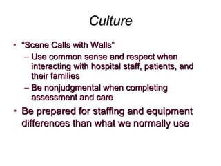 Culture “ Scene Calls with Walls” Use common sense and respect when interacting with hospital staff, patients, and their families Be nonjudgmental when completing assessment and care Be prepared for staffing and equipment differences than what we normally use 