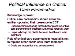 Political Influence on Critical Care Paramedics Knowledge is power Critical care paramedics should know the entities opposing their presence in CCT Understanding opposing forces better prepares critical care paramedics to interface with those forces at work Helps to bridge the divide between health care team members Role of critical care paramedic in hospital is not to replace other health care team members Goals are integration and enhancement 