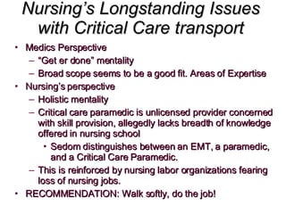 Nursing’s Longstanding Issues with Critical Care transport Medics Perspective “ Get er done” mentality Broad scope seems to be a good fit. Areas of Expertise Nursing’s perspective Holistic mentality Critical care paramedic is unlicensed provider concerned with skill provision, allegedly lacks breadth of knowledge offered in nursing school Sedom distinguishes between an EMT, a paramedic, and a Critical Care Paramedic. This is reinforced by nursing labor organizations fearing loss of nursing jobs.  RECOMMENDATION: Walk softly, do the job! 