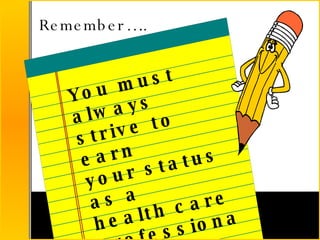 Remember….. You must always strive to earn your status as a health care  professional! 