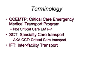 Terminology CCEMTP: Critical Care Emergency Medical Transport Program  Not Critical Care EMT-P SCT: Specialty Care transport AKA CCT: Critical Care transport IFT: Inter-facility Transport 