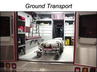 Ground Transport PROS Larger patient compartment Lower cost Relative immunity to changing weather Safer Less severe environmental factors Oxygen levels Acceleration/deceleration forces Gas volume changes with altitude Cabin pressurization Humidity Noise Vibration Specialty UNITS CONS Slower response Needs a designated Driver 