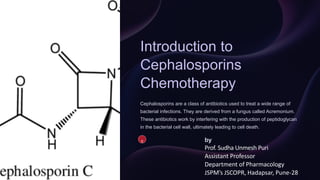 Introduction to
Cephalosporins
Chemotherapy
Cephalosporins are a class of antibiotics used to treat a wide range of
bacterial infections. They are derived from a fungus called Acremonium.
These antibiotics work by interfering with the production of peptidoglycan
in the bacterial cell wall, ultimately leading to cell death.
S by
Prof. Sudha Unmesh Puri
Assistant Professor
Department of Pharmacology
JSPM’s JSCOPR, Hadapsar, Pune-28
 