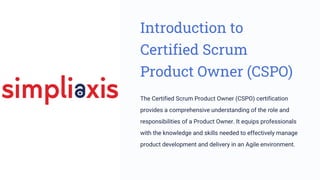 Introduction to
Certified Scrum
Product Owner (CSPO)
The Certified Scrum Product Owner (CSPO) certification
provides a comprehensive understanding of the role and
responsibilities of a Product Owner. It equips professionals
with the knowledge and skills needed to effectively manage
product development and delivery in an Agile environment.
 