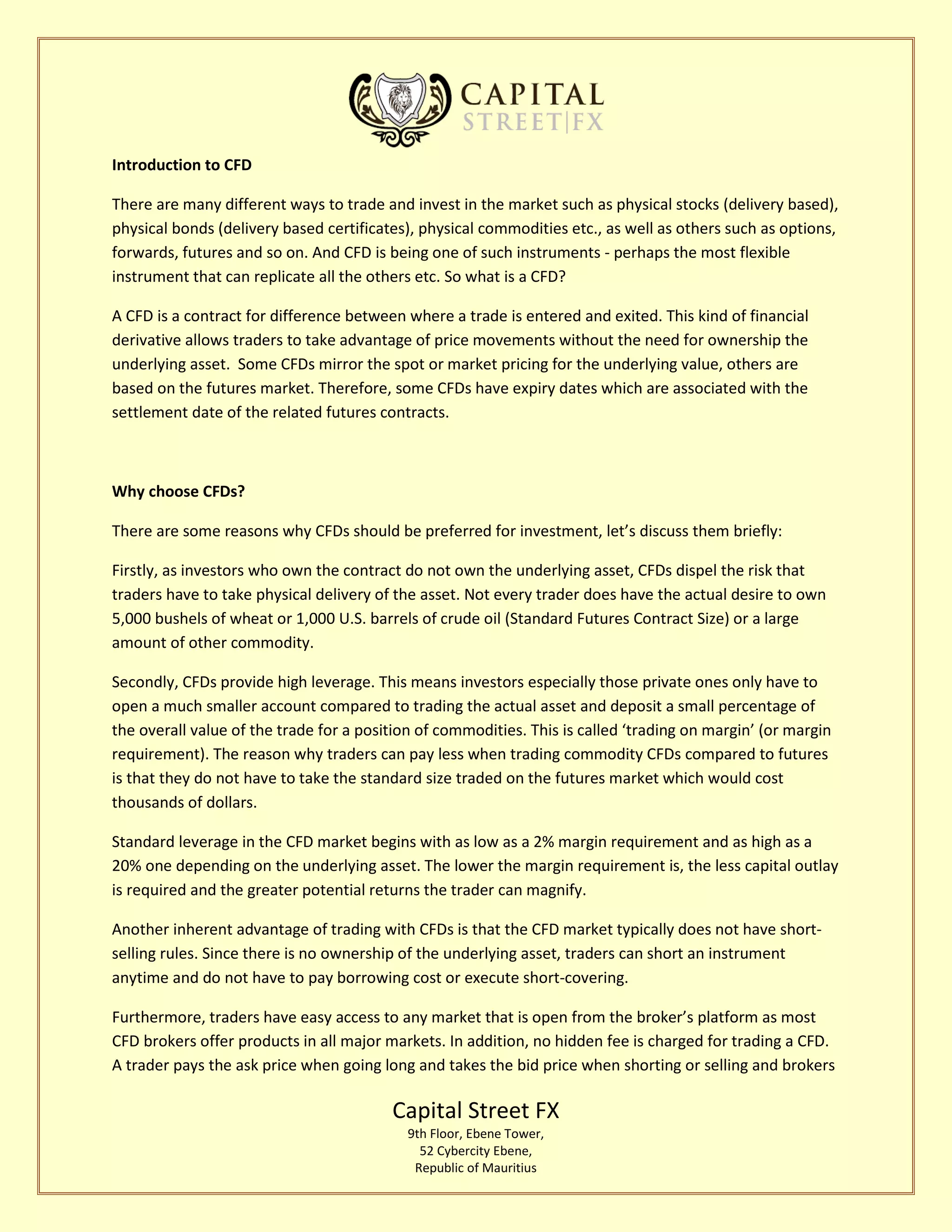 Capital Street FX
9th Floor, Ebene Tower,
52 Cybercity Ebene,
Republic of Mauritius
Introduction to CFD
There are many different ways to trade and invest in the market such as physical stocks (delivery based),
physical bonds (delivery based certificates), physical commodities etc., as well as others such as options,
forwards, futures and so on. And CFD is being one of such instruments - perhaps the most flexible
instrument that can replicate all the others etc. So what is a CFD?
A CFD is a contract for difference between where a trade is entered and exited. This kind of financial
derivative allows traders to take advantage of price movements without the need for ownership the
underlying asset. Some CFDs mirror the spot or market pricing for the underlying value, others are
based on the futures market. Therefore, some CFDs have expiry dates which are associated with the
settlement date of the related futures contracts.
Why choose CFDs?
There are some reasons why CFDs should be preferred for investment, let’s discuss them briefly:
Firstly, as investors who own the contract do not own the underlying asset, CFDs dispel the risk that
traders have to take physical delivery of the asset. Not every trader does have the actual desire to own
5,000 bushels of wheat or 1,000 U.S. barrels of crude oil (Standard Futures Contract Size) or a large
amount of other commodity.
Secondly, CFDs provide high leverage. This means investors especially those private ones only have to
open a much smaller account compared to trading the actual asset and deposit a small percentage of
the overall value of the trade for a position of commodities. This is called ‘trading on margin’ (or margin
requirement). The reason why traders can pay less when trading commodity CFDs compared to futures
is that they do not have to take the standard size traded on the futures market which would cost
thousands of dollars.
Standard leverage in the CFD market begins with as low as a 2% margin requirement and as high as a
20% one depending on the underlying asset. The lower the margin requirement is, the less capital outlay
is required and the greater potential returns the trader can magnify.
Another inherent advantage of trading with CFDs is that the CFD market typically does not have short-
selling rules. Since there is no ownership of the underlying asset, traders can short an instrument
anytime and do not have to pay borrowing cost or execute short-covering.
Furthermore, traders have easy access to any market that is open from the broker’s platform as most
CFD brokers offer products in all major markets. In addition, no hidden fee is charged for trading a CFD.
A trader pays the ask price when going long and takes the bid price when shorting or selling and brokers
 