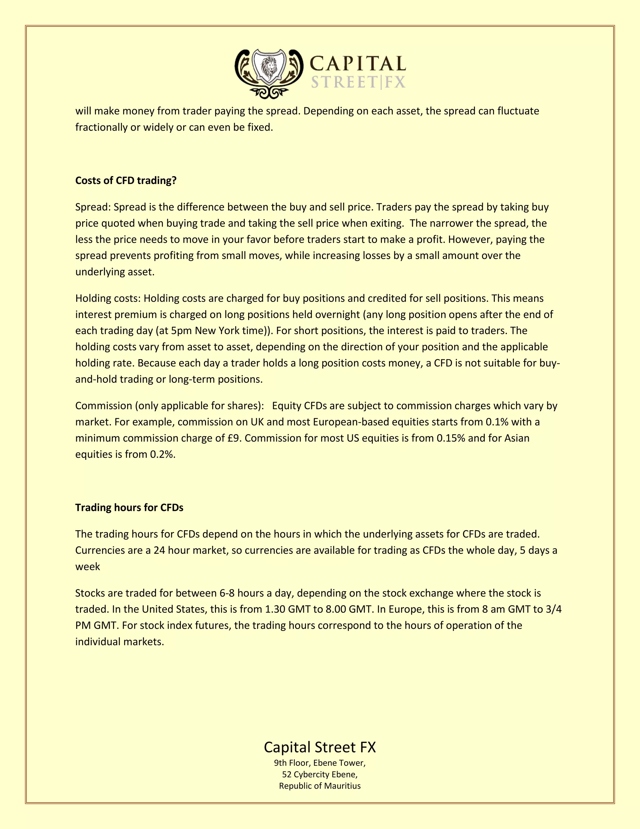 Capital Street FX
9th Floor, Ebene Tower,
52 Cybercity Ebene,
Republic of Mauritius
will make money from trader paying the spread. Depending on each asset, the spread can fluctuate
fractionally or widely or can even be fixed.
Costs of CFD trading?
Spread: Spread is the difference between the buy and sell price. Traders pay the spread by taking buy
price quoted when buying trade and taking the sell price when exiting. The narrower the spread, the
less the price needs to move in your favor before traders start to make a profit. However, paying the
spread prevents profiting from small moves, while increasing losses by a small amount over the
underlying asset.
Holding costs: Holding costs are charged for buy positions and credited for sell positions. This means
interest premium is charged on long positions held overnight (any long position opens after the end of
each trading day (at 5pm New York time)). For short positions, the interest is paid to traders. The
holding costs vary from asset to asset, depending on the direction of your position and the applicable
holding rate. Because each day a trader holds a long position costs money, a CFD is not suitable for buy-
and-hold trading or long-term positions.
Commission (only applicable for shares): Equity CFDs are subject to commission charges which vary by
market. For example, commission on UK and most European-based equities starts from 0.1% with a
minimum commission charge of £9. Commission for most US equities is from 0.15% and for Asian
equities is from 0.2%.
Trading hours for CFDs
The trading hours for CFDs depend on the hours in which the underlying assets for CFDs are traded.
Currencies are a 24 hour market, so currencies are available for trading as CFDs the whole day, 5 days a
week
Stocks are traded for between 6-8 hours a day, depending on the stock exchange where the stock is
traded. In the United States, this is from 1.30 GMT to 8.00 GMT. In Europe, this is from 8 am GMT to 3/4
PM GMT. For stock index futures, the trading hours correspond to the hours of operation of the
individual markets.
 